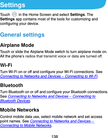  138 Settings Touch    in the Home Screen and select Settings. The Settings app contains most of the tools for customizing and configuring your device. General settings Airplane Mode Touch or slide the Airplane Mode switch to turn airplane mode on. All the phone’s radios that transmit voice or data are turned off. Wi-Fi Turn Wi-Fi on or off and configure your Wi-Fi connections. See Connecting to Networks and Devices – Connecting to Wi-Fi. Bluetooth Turn Bluetooth on or off and configure your Bluetooth connections. See Connecting to Networks and Devices – Connecting to Bluetooth Devices. Mobile Networks Control mobile data use, select mobile network and set access point names. See Connecting to Networks and Devices – Connecting to Mobile Networks. 