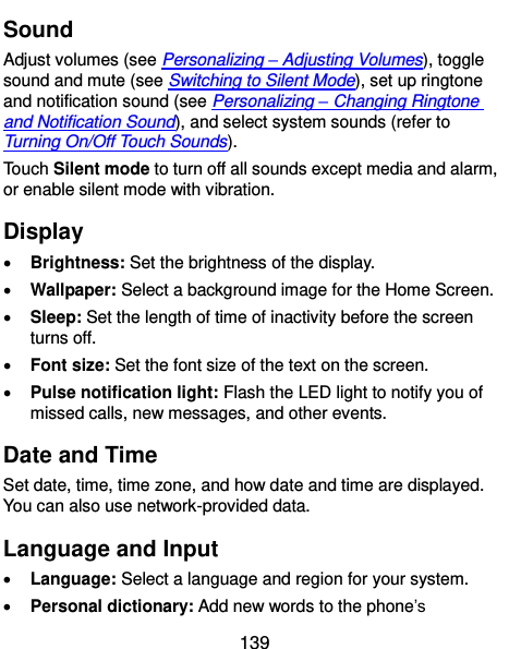  139 Sound Adjust volumes (see Personalizing – Adjusting Volumes), toggle sound and mute (see Switching to Silent Mode), set up ringtone and notification sound (see Personalizing – Changing Ringtone and Notification Sound), and select system sounds (refer to Turning On/Off Touch Sounds). Touch Silent mode to turn off all sounds except media and alarm, or enable silent mode with vibration. Display  Brightness: Set the brightness of the display.  Wallpaper: Select a background image for the Home Screen.  Sleep: Set the length of time of inactivity before the screen turns off.  Font size: Set the font size of the text on the screen.  Pulse notification light: Flash the LED light to notify you of missed calls, new messages, and other events. Date and Time Set date, time, time zone, and how date and time are displayed. You can also use network-provided data. Language and Input  Language: Select a language and region for your system.  Personal dictionary: Add new words to the phone’s 