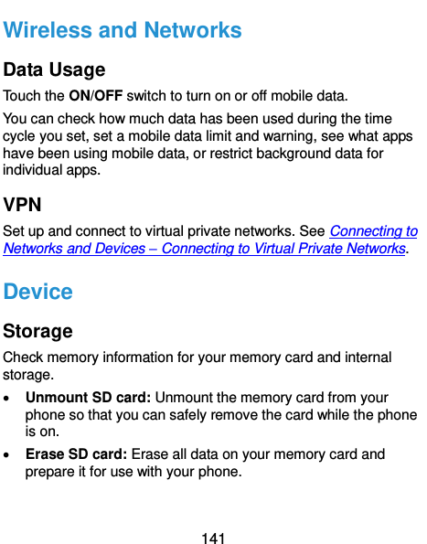  141 Wireless and Networks Data Usage Touch the ON/OFF switch to turn on or off mobile data. You can check how much data has been used during the time cycle you set, set a mobile data limit and warning, see what apps have been using mobile data, or restrict background data for individual apps. VPN Set up and connect to virtual private networks. See Connecting to Networks and Devices – Connecting to Virtual Private Networks. Device Storage Check memory information for your memory card and internal storage.  Unmount SD card: Unmount the memory card from your phone so that you can safely remove the card while the phone is on.  Erase SD card: Erase all data on your memory card and prepare it for use with your phone. 