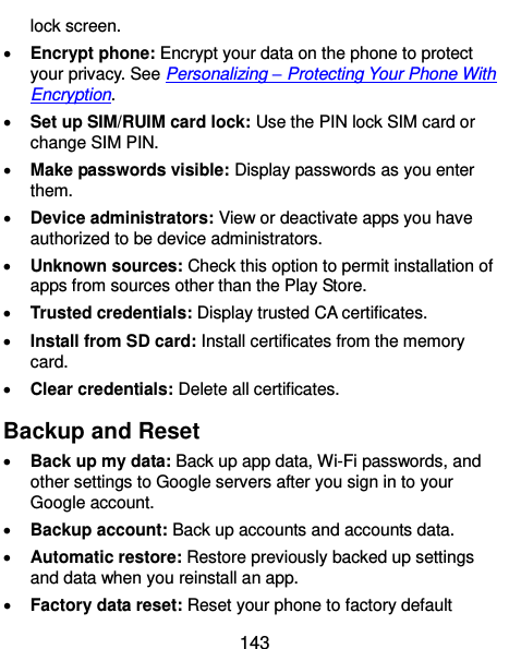  143 lock screen.  Encrypt phone: Encrypt your data on the phone to protect your privacy. See Personalizing – Protecting Your Phone With Encryption.  Set up SIM/RUIM card lock: Use the PIN lock SIM card or change SIM PIN.  Make passwords visible: Display passwords as you enter them.  Device administrators: View or deactivate apps you have authorized to be device administrators.  Unknown sources: Check this option to permit installation of apps from sources other than the Play Store.  Trusted credentials: Display trusted CA certificates.  Install from SD card: Install certificates from the memory card.  Clear credentials: Delete all certificates. Backup and Reset  Back up my data: Back up app data, Wi-Fi passwords, and other settings to Google servers after you sign in to your Google account.  Backup account: Back up accounts and accounts data.  Automatic restore: Restore previously backed up settings and data when you reinstall an app.  Factory data reset: Reset your phone to factory default 