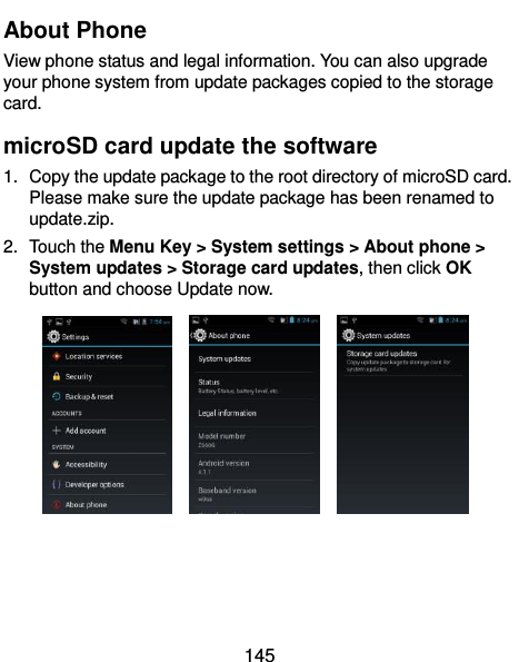  145 About Phone View phone status and legal information. You can also upgrade your phone system from update packages copied to the storage card.   microSD card update the software 1.  Copy the update package to the root directory of microSD card. Please make sure the update package has been renamed to update.zip. 2.  Touch the Menu Key &gt; System settings &gt; About phone &gt; System updates &gt; Storage card updates, then click OK button and choose Update now.         