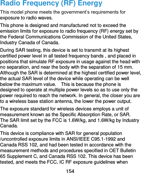 154 Radio Frequency (RF) Energy This model phone meets the government’s requirements for exposure to radio waves. This phone is designed and manufactured not to exceed the emission limits for exposure to radio frequency (RF) energy set by the Federal Communications Commission of the United States, Industry Canada of Canada.   During SAR testing, this device is set to transmit at its highest certified power level in all tested frequency bands , and placed in positions that simulate RF exposure in usage against the head with no separation, and near the body with the separation of 15 mm. Although the SAR is determined at the highest certified power level, the actual SAR level of the device while operating can be well below the maximum value.    This is because the phone is designed to operate at multiple power levels so as to use only the power required to reach the network. In general, the closer you are to a wireless base station antenna, the lower the power output. The exposure standard for wireless devices employs a unit of measurement known as the Specific Absorption Rate, or SAR.   The SAR limit set by the FCC is 1.6W/kg, and 1.6W/kg by Industry Canada.     This device is compliance with SAR for general population /uncontrolled exposure limits in ANSI/IEEE C95.1-1992 and Canada RSS 102, and had been tested in accordance with the measurement methods and procedures specified in OET Bulletin 65 Supplement C, and Canada RSS 102. This device has been tested, and meets the FCC, IC RF exposure guidelines when 