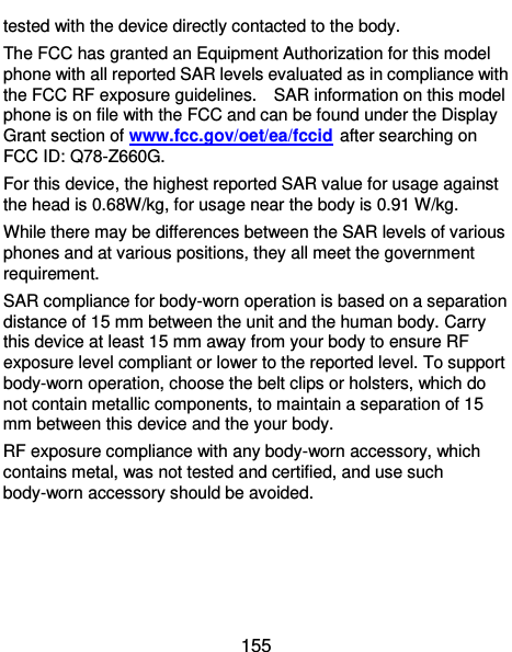  155 tested with the device directly contacted to the body.   The FCC has granted an Equipment Authorization for this model phone with all reported SAR levels evaluated as in compliance with the FCC RF exposure guidelines.    SAR information on this model phone is on file with the FCC and can be found under the Display Grant section of www.fcc.gov/oet/ea/fccid after searching on FCC ID: Q78-Z660G. For this device, the highest reported SAR value for usage against the head is 0.68W/kg, for usage near the body is 0.91 W/kg. While there may be differences between the SAR levels of various phones and at various positions, they all meet the government requirement. SAR compliance for body-worn operation is based on a separation distance of 15 mm between the unit and the human body. Carry this device at least 15 mm away from your body to ensure RF exposure level compliant or lower to the reported level. To support body-worn operation, choose the belt clips or holsters, which do not contain metallic components, to maintain a separation of 15 mm between this device and the your body.   RF exposure compliance with any body-worn accessory, which contains metal, was not tested and certified, and use such body-worn accessory should be avoided.   