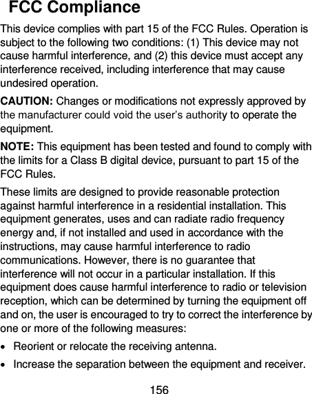  156   FCC Compliance This device complies with part 15 of the FCC Rules. Operation is subject to the following two conditions: (1) This device may not cause harmful interference, and (2) this device must accept any interference received, including interference that may cause undesired operation. CAUTION: Changes or modifications not expressly approved by the manufacturer could void the user’s authority to operate the equipment. NOTE: This equipment has been tested and found to comply with the limits for a Class B digital device, pursuant to part 15 of the FCC Rules.   These limits are designed to provide reasonable protection against harmful interference in a residential installation. This equipment generates, uses and can radiate radio frequency energy and, if not installed and used in accordance with the instructions, may cause harmful interference to radio communications. However, there is no guarantee that interference will not occur in a particular installation. If this equipment does cause harmful interference to radio or television reception, which can be determined by turning the equipment off and on, the user is encouraged to try to correct the interference by one or more of the following measures:   Reorient or relocate the receiving antenna.   Increase the separation between the equipment and receiver. 