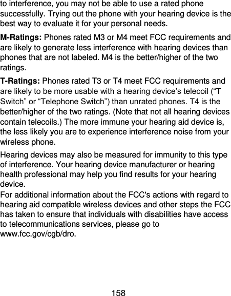  158 to interference, you may not be able to use a rated phone successfully. Trying out the phone with your hearing device is the best way to evaluate it for your personal needs. M-Ratings: Phones rated M3 or M4 meet FCC requirements and are likely to generate less interference with hearing devices than phones that are not labeled. M4 is the better/higher of the two ratings. T-Ratings: Phones rated T3 or T4 meet FCC requirements and are likely to be more usable with a hearing device’s telecoil (“T Switch” or “Telephone Switch”) than unrated phones. T4 is the better/higher of the two ratings. (Note that not all hearing devices contain telecoils.) The more immune your hearing aid device is, the less likely you are to experience interference noise from your wireless phone.   Hearing devices may also be measured for immunity to this type of interference. Your hearing device manufacturer or hearing health professional may help you find results for your hearing device.   For additional information about the FCC&apos;s actions with regard to hearing aid compatible wireless devices and other steps the FCC has taken to ensure that individuals with disabilities have access to telecommunications services, please go to www.fcc.gov/cgb/dro. 