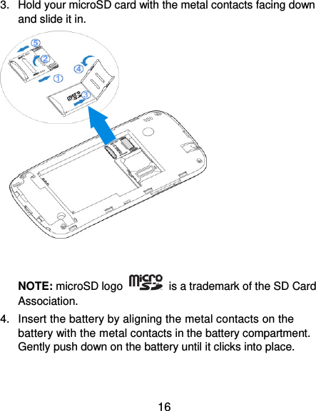  16 3.  Hold your microSD card with the metal contacts facing down and slide it in.    NOTE: microSD logo    is a trademark of the SD Card Association. 4.  Insert the battery by aligning the metal contacts on the battery with the metal contacts in the battery compartment. Gently push down on the battery until it clicks into place. 