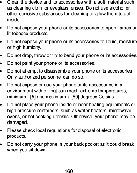  160  Clean the device and its accessories with a soft material such as cleaning cloth for eyeglass lenses. Do not use alcohol or other corrosive substances for cleaning or allow them to get inside.  Do not expose your phone or its accessories to open flames or lit tobacco products.  Do not expose your phone or its accessories to liquid, moisture or high humidity.  Do not drop, throw or try to bend your phone or its accessories.  Do not paint your phone or its accessories.  Do not attempt to disassemble your phone or its accessories. Only authorized personnel can do so.  Do not expose or use your phone or its accessories in a environment with or that can reach extreme temperatures, minimum - [5] and maximum + [50] degrees Celsius.  Do not place your phone inside or near heating equipments or high pressure containers, such as water heaters, microwave ovens, or hot cooking utensils. Otherwise, your phone may be damaged.  Please check local regulations for disposal of electronic products.  Do not carry your phone in your back pocket as it could break when you sit down. 