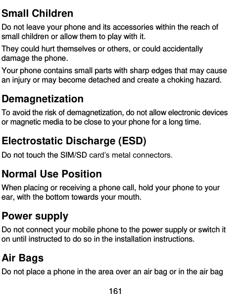  161 Small Children Do not leave your phone and its accessories within the reach of small children or allow them to play with it. They could hurt themselves or others, or could accidentally damage the phone. Your phone contains small parts with sharp edges that may cause an injury or may become detached and create a choking hazard. Demagnetization To avoid the risk of demagnetization, do not allow electronic devices or magnetic media to be close to your phone for a long time. Electrostatic Discharge (ESD) Do not touch the SIM/SD card’s metal connectors. Normal Use Position When placing or receiving a phone call, hold your phone to your ear, with the bottom towards your mouth. Power supply Do not connect your mobile phone to the power supply or switch it on until instructed to do so in the installation instructions. Air Bags Do not place a phone in the area over an air bag or in the air bag 