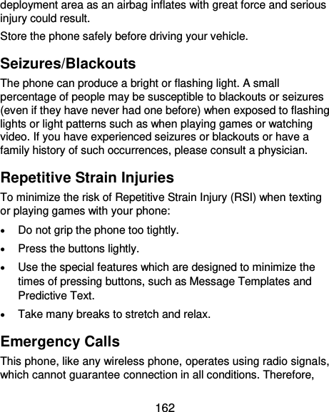  162 deployment area as an airbag inflates with great force and serious injury could result. Store the phone safely before driving your vehicle. Seizures/Blackouts The phone can produce a bright or flashing light. A small percentage of people may be susceptible to blackouts or seizures (even if they have never had one before) when exposed to flashing lights or light patterns such as when playing games or watching video. If you have experienced seizures or blackouts or have a family history of such occurrences, please consult a physician. Repetitive Strain Injuries To minimize the risk of Repetitive Strain Injury (RSI) when texting or playing games with your phone:  Do not grip the phone too tightly.  Press the buttons lightly.  Use the special features which are designed to minimize the times of pressing buttons, such as Message Templates and Predictive Text.  Take many breaks to stretch and relax. Emergency Calls This phone, like any wireless phone, operates using radio signals, which cannot guarantee connection in all conditions. Therefore, 