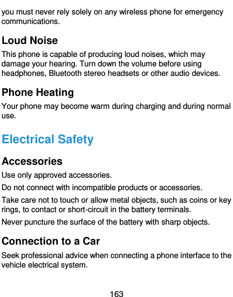  163 you must never rely solely on any wireless phone for emergency communications. Loud Noise This phone is capable of producing loud noises, which may damage your hearing. Turn down the volume before using headphones, Bluetooth stereo headsets or other audio devices. Phone Heating Your phone may become warm during charging and during normal use. Electrical Safety Accessories Use only approved accessories. Do not connect with incompatible products or accessories. Take care not to touch or allow metal objects, such as coins or key rings, to contact or short-circuit in the battery terminals. Never puncture the surface of the battery with sharp objects. Connection to a Car Seek professional advice when connecting a phone interface to the vehicle electrical system. 