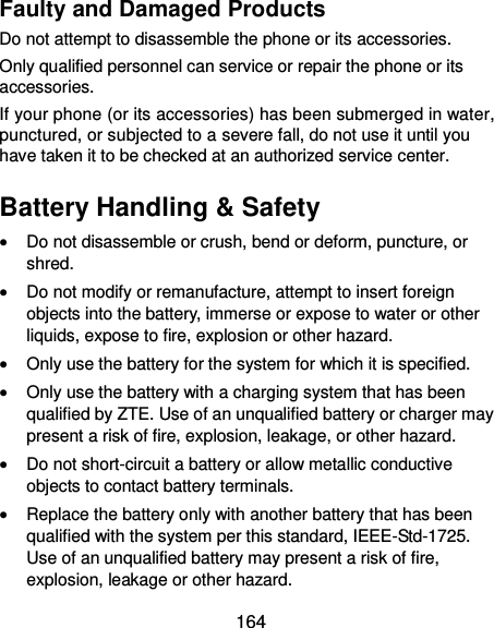  164 Faulty and Damaged Products Do not attempt to disassemble the phone or its accessories. Only qualified personnel can service or repair the phone or its accessories. If your phone (or its accessories) has been submerged in water, punctured, or subjected to a severe fall, do not use it until you have taken it to be checked at an authorized service center. Battery Handling &amp; Safety  Do not disassemble or crush, bend or deform, puncture, or shred.  Do not modify or remanufacture, attempt to insert foreign objects into the battery, immerse or expose to water or other liquids, expose to fire, explosion or other hazard.  Only use the battery for the system for which it is specified.  Only use the battery with a charging system that has been qualified by ZTE. Use of an unqualified battery or charger may present a risk of fire, explosion, leakage, or other hazard.  Do not short-circuit a battery or allow metallic conductive objects to contact battery terminals.  Replace the battery only with another battery that has been qualified with the system per this standard, IEEE-Std-1725. Use of an unqualified battery may present a risk of fire, explosion, leakage or other hazard. 