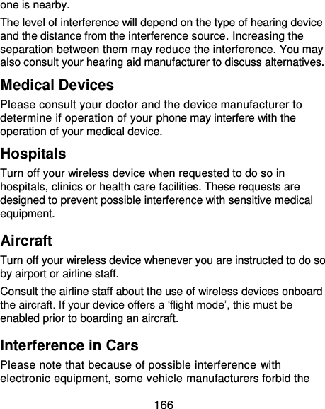  166 one is nearby. The level of interference will depend on the type of hearing device and the distance from the interference source. Increasing the separation between them may reduce the interference. You may also consult your hearing aid manufacturer to discuss alternatives. Medical Devices Please consult your doctor and the device manufacturer to determine if operation of your phone may interfere with the operation of your medical device. Hospitals Turn off your wireless device when requested to do so in hospitals, clinics or health care facilities. These requests are designed to prevent possible interference with sensitive medical equipment. Aircraft Turn off your wireless device whenever you are instructed to do so by airport or airline staff. Consult the airline staff about the use of wireless devices onboard the aircraft. If your device offers a ‘flight mode’, this must be enabled prior to boarding an aircraft. Interference in Cars Please note that because of possible interference with electronic equipment, some vehicle manufacturers forbid the 