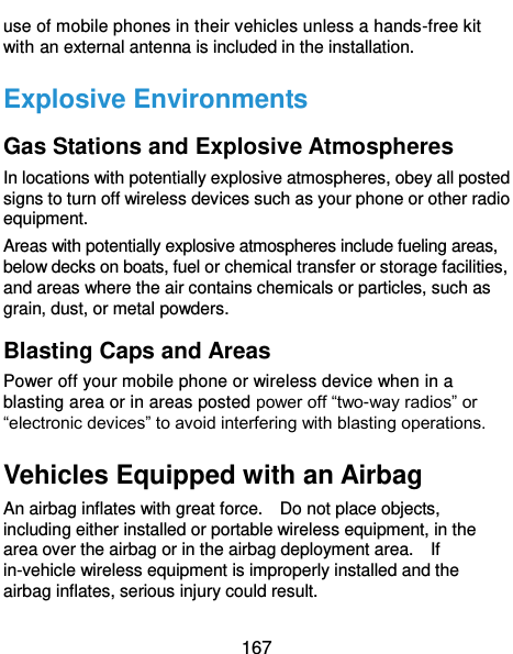  167 use of mobile phones in their vehicles unless a hands-free kit with an external antenna is included in the installation. Explosive Environments Gas Stations and Explosive Atmospheres In locations with potentially explosive atmospheres, obey all posted signs to turn off wireless devices such as your phone or other radio equipment. Areas with potentially explosive atmospheres include fueling areas, below decks on boats, fuel or chemical transfer or storage facilities, and areas where the air contains chemicals or particles, such as grain, dust, or metal powders. Blasting Caps and Areas Power off your mobile phone or wireless device when in a blasting area or in areas posted power off “two-way radios” or “electronic devices” to avoid interfering with blasting operations. Vehicles Equipped with an Airbag An airbag inflates with great force.    Do not place objects, including either installed or portable wireless equipment, in the area over the airbag or in the airbag deployment area.    If in-vehicle wireless equipment is improperly installed and the airbag inflates, serious injury could result. 