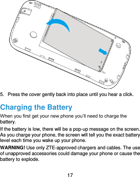  17  5.  Press the cover gently back into place until you hear a click. Charging the Battery When you first get your new phone you’ll need to charge the battery. If the battery is low, there will be a pop-up message on the screen. As you charge your phone, the screen will tell you the exact battery level each time you wake up your phone. WARNING! Use only ZTE-approved chargers and cables. The use of unapproved accessories could damage your phone or cause the battery to explode. 