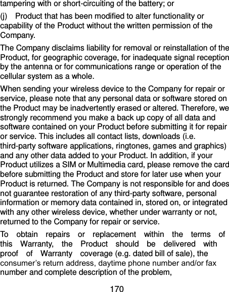  170 tampering with or short-circuiting of the battery; or (j)    Product that has been modified to alter functionality or capability of the Product without the written permission of the Company. The Company disclaims liability for removal or reinstallation of the Product, for geographic coverage, for inadequate signal reception by the antenna or for communications range or operation of the cellular system as a whole. When sending your wireless device to the Company for repair or service, please note that any personal data or software stored on the Product may be inadvertently erased or altered. Therefore, we strongly recommend you make a back up copy of all data and software contained on your Product before submitting it for repair or service. This includes all contact lists, downloads (i.e. third-party software applications, ringtones, games and graphics) and any other data added to your Product. In addition, if your Product utilizes a SIM or Multimedia card, please remove the card before submitting the Product and store for later use when your Product is returned. The Company is not responsible for and does not guarantee restoration of any third-party software, personal information or memory data contained in, stored on, or integrated with any other wireless device, whether under warranty or not, returned to the Company for repair or service. To    obtain    repairs    or    replacement    within    the    terms    of   this    Warranty,    the    Product    should    be    delivered    with   proof    of    Warranty    coverage (e.g. dated bill of sale), the consumer’s return address, daytime phone number and/or fax number and complete description of the problem,   