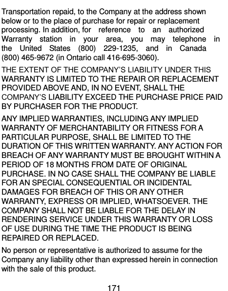  171 Transportation repaid, to the Company at the address shown below or to the place of purchase for repair or replacement processing. In addition, for    reference    to    an    authorized   Warranty    station    in    your    area,    you    may    telephone    in   the    United    States    (800)    229-1235,    and    in    Canada (800) 465-9672 (in Ontario call 416-695-3060). THE EXTENT OF THE COMPANY’S LIABILITY UNDER THIS WARRANTY IS LIMITED TO THE REPAIR OR REPLACEMENT PROVIDED ABOVE AND, IN NO EVENT, SHALL THE COMPANY’S LIABILITY EXCEED THE PURCHASE PRICE PAID BY PURCHASER FOR THE PRODUCT. ANY IMPLIED WARRANTIES, INCLUDING ANY IMPLIED WARRANTY OF MERCHANTABILITY OR FITNESS FOR A PARTICULAR PURPOSE, SHALL BE LIMITED TO THE DURATION OF THIS WRITTEN WARRANTY. ANY ACTION FOR BREACH OF ANY WARRANTY MUST BE BROUGHT WITHIN A PERIOD OF 18 MONTHS FROM DATE OF ORIGINAL PURCHASE. IN NO CASE SHALL THE COMPANY BE LIABLE FOR AN SPECIAL CONSEQUENTIAL OR INCIDENTAL DAMAGES FOR BREACH OF THIS OR ANY OTHER WARRANTY, EXPRESS OR IMPLIED, WHATSOEVER. THE COMPANY SHALL NOT BE LIABLE FOR THE DELAY IN RENDERING SERVICE UNDER THIS WARRANTY OR LOSS OF USE DURING THE TIME THE PRODUCT IS BEING REPAIRED OR REPLACED. No person or representative is authorized to assume for the Company any liability other than expressed herein in connection with the sale of this product. 