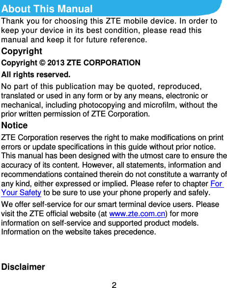  2 About This Manual Thank you for choosing this ZTE mobile device. In order to keep your device in its best condition, please read this manual and keep it for future reference. Copyright Copyright ©  2013 ZTE CORPORATION All rights reserved. No part of this publication may be quoted, reproduced, translated or used in any form or by any means, electronic or mechanical, including photocopying and microfilm, without the prior written permission of ZTE Corporation. Notice ZTE Corporation reserves the right to make modifications on print errors or update specifications in this guide without prior notice. This manual has been designed with the utmost care to ensure the accuracy of its content. However, all statements, information and recommendations contained therein do not constitute a warranty of any kind, either expressed or implied. Please refer to chapter For Your Safety to be sure to use your phone properly and safely. We offer self-service for our smart terminal device users. Please visit the ZTE official website (at www.zte.com.cn) for more information on self-service and supported product models. Information on the website takes precedence.   Disclaimer 