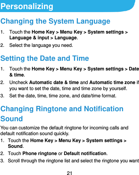  21 Personalizing Changing the System Language 1.  Touch the Home Key &gt; Menu Key &gt; System settings &gt; Language &amp; input &gt; Language. 2.  Select the language you need. Setting the Date and Time 1.  Touch the Home Key &gt; Menu Key &gt; System settings &gt; Date &amp; time. 2.  Uncheck Automatic date &amp; time and Automatic time zone if you want to set the date, time and time zone by yourself. 3. Set the date, time, time zone, and date/time format. Changing Ringtone and Notification Sound You can customize the default ringtone for incoming calls and default notification sound quickly. 1.  Touch the Home Key &gt; Menu Key &gt; System settings &gt; Sound. 2.  Touch Phone ringtone or Default notification. 3.  Scroll through the ringtone list and select the ringtone you want 