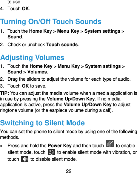  22 to use. 4.  Touch OK. Turning On/Off Touch Sounds 1. Touch the Home Key &gt; Menu Key &gt; System settings &gt; Sound. 2.  Check or uncheck Touch sounds.   Adjusting Volumes 1.  Touch the Home Key &gt; Menu Key &gt; System settings &gt; Sound &gt; Volumes. 2.  Drag the sliders to adjust the volume for each type of audio.   3.  Touch OK to save. TIP: You can adjust the media volume when a media application is in use by pressing the Volume Up/Down Key. If no media application is active, press the Volume Up/Down Key to adjust ringtone volume (or the earpiece volume during a call).   Switching to Silent Mode You can set the phone to silent mode by using one of the following methods.  Press and hold the Power Key and then touch    to enable silent mode, touch    to enable silent mode with vibration, or touch    to disable silent mode. 