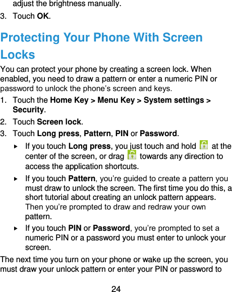  24 adjust the brightness manually. 3.  Touch OK. Protecting Your Phone With Screen Locks You can protect your phone by creating a screen lock. When enabled, you need to draw a pattern or enter a numeric PIN or password to unlock the phone’s screen and keys. 1.  Touch the Home Key &gt; Menu Key &gt; System settings &gt; Security. 2.  Touch Screen lock. 3.  Touch Long press, Pattern, PIN or Password.  If you touch Long press, you just touch and hold    at the center of the screen, or drag    towards any direction to access the application shortcuts.  If you touch Pattern, you’re guided to create a pattern you must draw to unlock the screen. The first time you do this, a short tutorial about creating an unlock pattern appears. Then you’re prompted to draw and redraw your own pattern.  If you touch PIN or Password, you’re prompted to set a numeric PIN or a password you must enter to unlock your screen.   The next time you turn on your phone or wake up the screen, you must draw your unlock pattern or enter your PIN or password to 