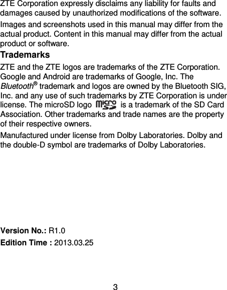  3 ZTE Corporation expressly disclaims any liability for faults and damages caused by unauthorized modifications of the software. Images and screenshots used in this manual may differ from the actual product. Content in this manual may differ from the actual product or software. Trademarks ZTE and the ZTE logos are trademarks of the ZTE Corporation. Google and Android are trademarks of Google, Inc. The Bluetooth® trademark and logos are owned by the Bluetooth SIG, Inc. and any use of such trademarks by ZTE Corporation is under license. The microSD logo    is a trademark of the SD Card Association. Other trademarks and trade names are the property of their respective owners. Manufactured under license from Dolby Laboratories. Dolby and the double-D symbol are trademarks of Dolby Laboratories.       Version No.: R1.0 Edition Time : 2013.03.25  