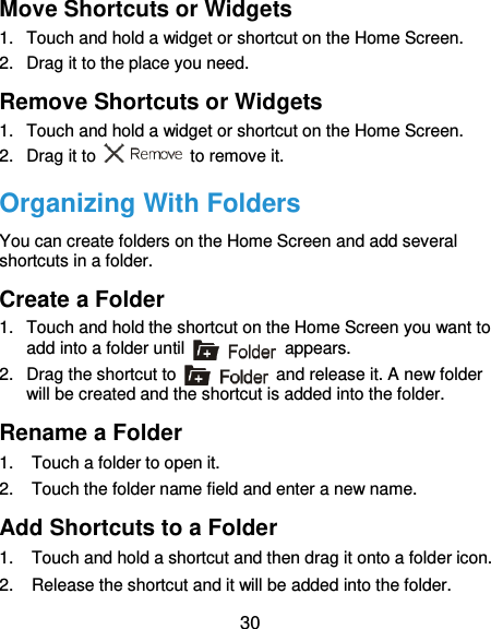  30 Move Shortcuts or Widgets 1.  Touch and hold a widget or shortcut on the Home Screen. 2.  Drag it to the place you need. Remove Shortcuts or Widgets 1.  Touch and hold a widget or shortcut on the Home Screen. 2.  Drag it to    to remove it. Organizing With Folders You can create folders on the Home Screen and add several shortcuts in a folder. Create a Folder 1.  Touch and hold the shortcut on the Home Screen you want to add into a folder until    appears. 2.  Drag the shortcut to    and release it. A new folder will be created and the shortcut is added into the folder. Rename a Folder 1.  Touch a folder to open it. 2.  Touch the folder name field and enter a new name. Add Shortcuts to a Folder 1.  Touch and hold a shortcut and then drag it onto a folder icon. 2.  Release the shortcut and it will be added into the folder. 