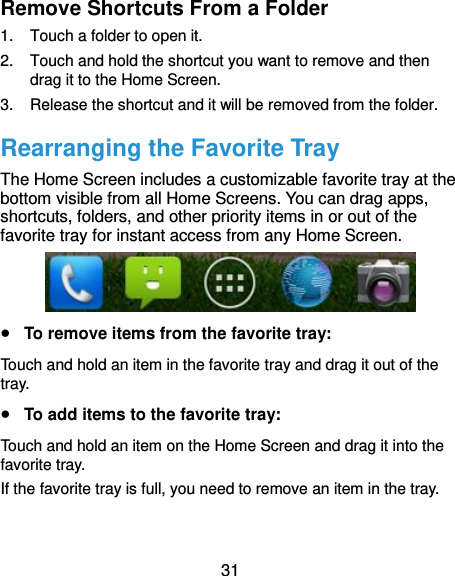  31 Remove Shortcuts From a Folder 1.  Touch a folder to open it. 2.  Touch and hold the shortcut you want to remove and then drag it to the Home Screen. 3.  Release the shortcut and it will be removed from the folder. Rearranging the Favorite Tray The Home Screen includes a customizable favorite tray at the bottom visible from all Home Screens. You can drag apps, shortcuts, folders, and other priority items in or out of the favorite tray for instant access from any Home Screen.   To remove items from the favorite tray: Touch and hold an item in the favorite tray and drag it out of the tray.  To add items to the favorite tray: Touch and hold an item on the Home Screen and drag it into the favorite tray.   If the favorite tray is full, you need to remove an item in the tray. 