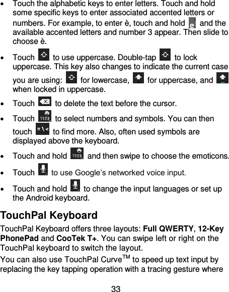  33   Touch the alphabetic keys to enter letters. Touch and hold some specific keys to enter associated accented letters or numbers. For example, to enter è, touch and hold    and the available accented letters and number 3 appear. Then slide to choose è.   Touch    to use uppercase. Double-tap    to lock uppercase. This key also changes to indicate the current case you are using:    for lowercase,    for uppercase, and   when locked in uppercase.   Touch    to delete the text before the cursor.   Touch    to select numbers and symbols. You can then touch    to find more. Also, often used symbols are displayed above the keyboard.     Touch and hold    and then swipe to choose the emoticons.   Touch    to use Google’s networked voice input.   Touch and hold    to change the input languages or set up the Android keyboard. TouchPal Keyboard TouchPal Keyboard offers three layouts: Full QWERTY, 12-Key PhonePad and CooTek T+. You can swipe left or right on the TouchPal keyboard to switch the layout.   You can also use TouchPal CurveTM to speed up text input by replacing the key tapping operation with a tracing gesture where 