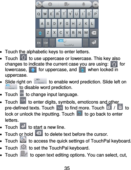  35    Touch the alphabetic keys to enter letters.   Touch    to use uppercase or lowercase. This key also changes to indicate the current case you are using:    for lowercase,    for uppercase, and    when locked in uppercase.   Slide right on    to enable word prediction. Slide left on   to disable word prediction.   Touch    to change input language.   Touch    to enter digits, symbols, emoticons and other pre-defined texts. Touch    to find more. Touch    /    to lock or unlock the inputting. Touch    to go back to enter letters.   Touch    to start a new line.   Touch or hold    to delete text before the cursor.   Touch    to access the quick settings of TouchPal keyboard.   Touch    to set the TouchPal keyboard.   Touch    to open text editing options. You can select, cut, 