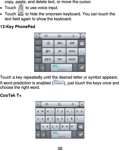  36 copy, paste, and delete text, or move the cursor.   Touch    to use voice input.   Touch    to hide the onscreen keyboard. You can touch the text field again to show the keyboard. 12-Key PhonePad  Touch a key repeatedly until the desired letter or symbol appears. If word prediction is enabled ( ), just touch the keys once and choose the right word. CooTek T+  