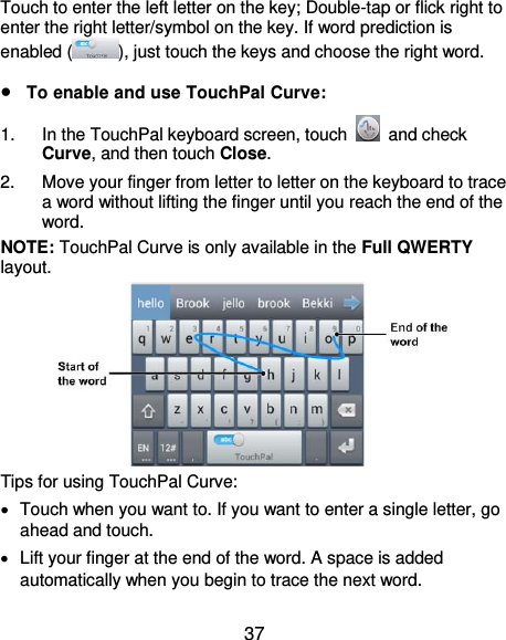  37 Touch to enter the left letter on the key; Double-tap or flick right to enter the right letter/symbol on the key. If word prediction is enabled ( ), just touch the keys and choose the right word.  To enable and use TouchPal Curve: 1.  In the TouchPal keyboard screen, touch    and check Curve, and then touch Close. 2.  Move your finger from letter to letter on the keyboard to trace a word without lifting the finger until you reach the end of the word. NOTE: TouchPal Curve is only available in the Full QWERTY layout.  Tips for using TouchPal Curve:   Touch when you want to. If you want to enter a single letter, go ahead and touch.   Lift your finger at the end of the word. A space is added automatically when you begin to trace the next word. 