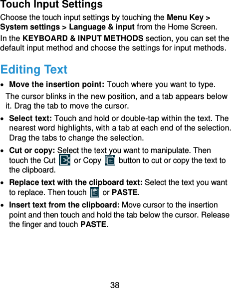  38 Touch Input Settings Choose the touch input settings by touching the Menu Key &gt; System settings &gt; Language &amp; input from the Home Screen. In the KEYBOARD &amp; INPUT METHODS section, you can set the default input method and choose the settings for input methods. Editing Text  Move the insertion point: Touch where you want to type. The cursor blinks in the new position, and a tab appears below it. Drag the tab to move the cursor.  Select text: Touch and hold or double-tap within the text. The nearest word highlights, with a tab at each end of the selection. Drag the tabs to change the selection.  Cut or copy: Select the text you want to manipulate. Then touch the Cut    or Copy    button to cut or copy the text to the clipboard.  Replace text with the clipboard text: Select the text you want to replace. Then touch   or PASTE.  Insert text from the clipboard: Move cursor to the insertion point and then touch and hold the tab below the cursor. Release the finger and touch PASTE.  