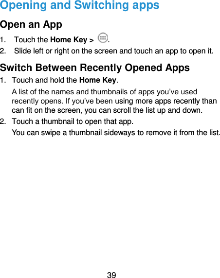  39 Opening and Switching apps Open an App 1.  Touch the Home Key &gt;  . 2.  Slide left or right on the screen and touch an app to open it. Switch Between Recently Opened Apps 1.  Touch and hold the Home Key.   A list of the names and thumbnails of apps you’ve used recently opens. If you’ve been using more apps recently than can fit on the screen, you can scroll the list up and down. 2.  Touch a thumbnail to open that app. You can swipe a thumbnail sideways to remove it from the list.          