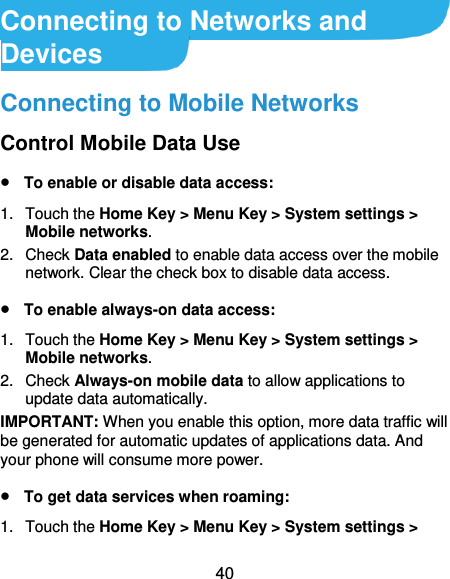  40 Connecting to Networks and Devices Connecting to Mobile Networks Control Mobile Data Use  To enable or disable data access: 1.  Touch the Home Key &gt; Menu Key &gt; System settings &gt; Mobile networks.   2.  Check Data enabled to enable data access over the mobile network. Clear the check box to disable data access.  To enable always-on data access: 1.  Touch the Home Key &gt; Menu Key &gt; System settings &gt; Mobile networks.   2.  Check Always-on mobile data to allow applications to update data automatically. IMPORTANT: When you enable this option, more data traffic will be generated for automatic updates of applications data. And your phone will consume more power.  To get data services when roaming: 1.  Touch the Home Key &gt; Menu Key &gt; System settings &gt; 