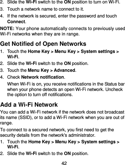  42 2.  Slide the Wi-Fi switch to the ON position to turn on Wi-Fi.   3.  Touch a network name to connect to it. 4.  If the network is secured, enter the password and touch Connect. NOTE: Your phone automatically connects to previously used Wi-Fi networks when they are in range.   Get Notified of Open Networks 1.  Touch the Home Key &gt; Menu Key &gt; System settings &gt; Wi-Fi. 2.  Slide the Wi-Fi switch to the ON position. 3.  Touch the Menu Key &gt; Advanced. 4.  Check Network notification.   When Wi-Fi is on, you receive notifications in the Status bar when your phone detects an open Wi-Fi network. Uncheck the option to turn off notifications. Add a Wi-Fi Network You can add a Wi-Fi network if the network does not broadcast its name (SSID), or to add a Wi-Fi network when you are out of range. To connect to a secured network, you first need to get the security details from the network&apos;s administrator. 1.  Touch the Home Key &gt; Menu Key &gt; System settings &gt; Wi-Fi. 2.  Slide the Wi-Fi switch to the ON position. 