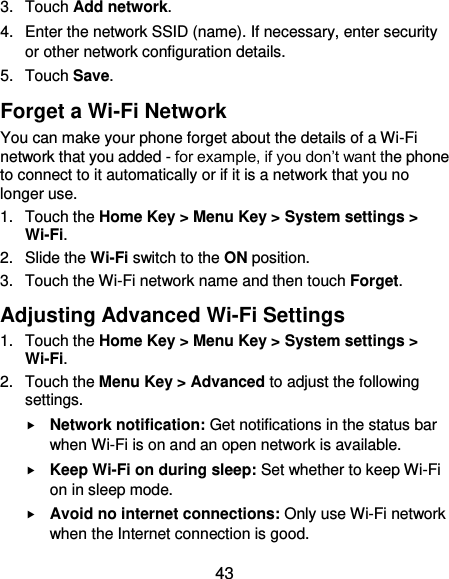  43 3.  Touch Add network. 4.  Enter the network SSID (name). If necessary, enter security or other network configuration details. 5.  Touch Save. Forget a Wi-Fi Network You can make your phone forget about the details of a Wi-Fi network that you added - for example, if you don’t want the phone to connect to it automatically or if it is a network that you no longer use.   1.  Touch the Home Key &gt; Menu Key &gt; System settings &gt; Wi-Fi. 2.  Slide the Wi-Fi switch to the ON position. 3.  Touch the Wi-Fi network name and then touch Forget. Adjusting Advanced Wi-Fi Settings 1.  Touch the Home Key &gt; Menu Key &gt; System settings &gt; Wi-Fi. 2.  Touch the Menu Key &gt; Advanced to adjust the following settings.  Network notification: Get notifications in the status bar when Wi-Fi is on and an open network is available.  Keep Wi-Fi on during sleep: Set whether to keep Wi-Fi on in sleep mode.  Avoid no internet connections: Only use Wi-Fi network when the Internet connection is good. 