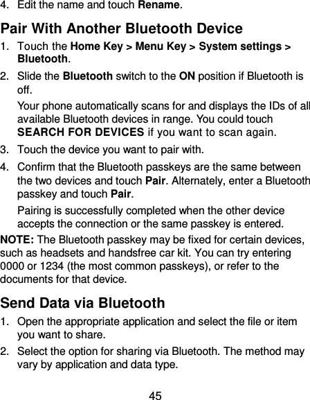 45 4.  Edit the name and touch Rename. Pair With Another Bluetooth Device 1.  Touch the Home Key &gt; Menu Key &gt; System settings &gt; Bluetooth. 2.  Slide the Bluetooth switch to the ON position if Bluetooth is off. Your phone automatically scans for and displays the IDs of all available Bluetooth devices in range. You could touch SEARCH FOR DEVICES if you want to scan again. 3.  Touch the device you want to pair with. 4.  Confirm that the Bluetooth passkeys are the same between the two devices and touch Pair. Alternately, enter a Bluetooth passkey and touch Pair. Pairing is successfully completed when the other device accepts the connection or the same passkey is entered. NOTE: The Bluetooth passkey may be fixed for certain devices, such as headsets and handsfree car kit. You can try entering 0000 or 1234 (the most common passkeys), or refer to the documents for that device. Send Data via Bluetooth 1.  Open the appropriate application and select the file or item you want to share. 2.  Select the option for sharing via Bluetooth. The method may vary by application and data type. 