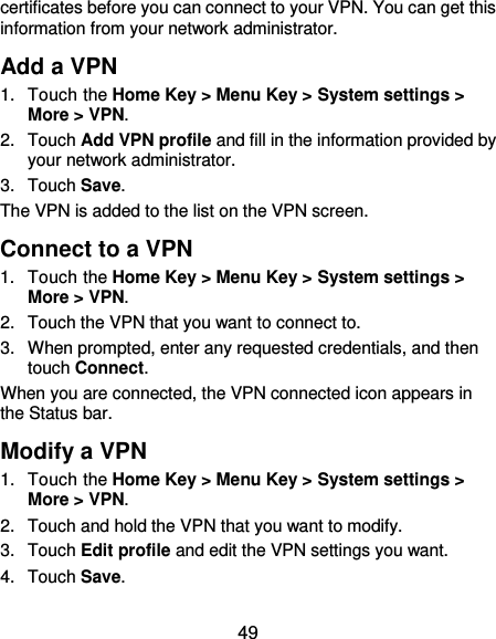  49 certificates before you can connect to your VPN. You can get this information from your network administrator. Add a VPN 1.  Touch the Home Key &gt; Menu Key &gt; System settings &gt; More &gt; VPN. 2.  Touch Add VPN profile and fill in the information provided by your network administrator. 3.  Touch Save. The VPN is added to the list on the VPN screen. Connect to a VPN 1.  Touch the Home Key &gt; Menu Key &gt; System settings &gt; More &gt; VPN. 2.  Touch the VPN that you want to connect to. 3.  When prompted, enter any requested credentials, and then touch Connect.   When you are connected, the VPN connected icon appears in the Status bar. Modify a VPN 1.  Touch the Home Key &gt; Menu Key &gt; System settings &gt; More &gt; VPN. 2.  Touch and hold the VPN that you want to modify. 3.  Touch Edit profile and edit the VPN settings you want. 4.  Touch Save. 