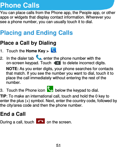  51 Phone Calls You can place calls from the Phone app, the People app, or other apps or widgets that display contact information. Wherever you see a phone number, you can usually touch it to dial. Placing and Ending Calls Place a Call by Dialing 1.  Touch the Home Key &gt;  . 2.  In the dialer tab  , enter the phone number with the on-screen keypad. Touch    to delete incorrect digits. NOTE: As you enter digits, your phone searches for contacts that match. If you see the number you want to dial, touch it to place the call immediately without entering the rest of the number.   3.  Touch the Phone icon    below the keypad to dial. TIP: To make an international call, touch and hold the 0 key to enter the plus (+) symbol. Next, enter the country code, followed by the city/area code and then the phone number. End a Call During a call, touch    on the screen. 