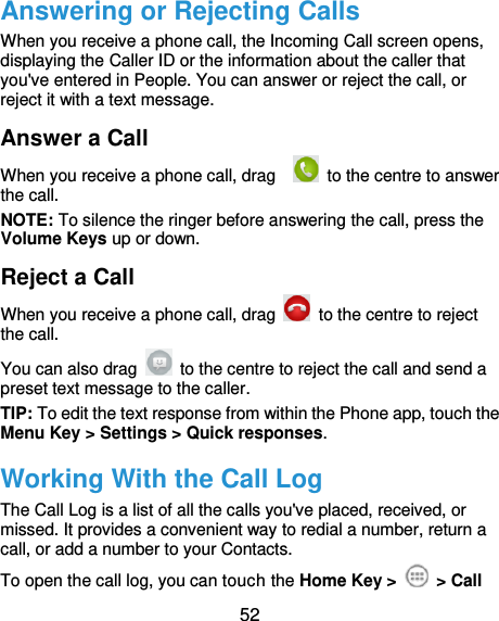  52 Answering or Rejecting Calls When you receive a phone call, the Incoming Call screen opens, displaying the Caller ID or the information about the caller that you&apos;ve entered in People. You can answer or reject the call, or reject it with a text message. Answer a Call When you receive a phone call, drag      to the centre to answer the call. NOTE: To silence the ringer before answering the call, press the Volume Keys up or down. Reject a Call When you receive a phone call, drag    to the centre to reject the call. You can also drag    to the centre to reject the call and send a preset text message to the caller.   TIP: To edit the text response from within the Phone app, touch the Menu Key &gt; Settings &gt; Quick responses. Working With the Call Log The Call Log is a list of all the calls you&apos;ve placed, received, or missed. It provides a convenient way to redial a number, return a call, or add a number to your Contacts. To open the call log, you can touch the Home Key &gt;    &gt; Call 