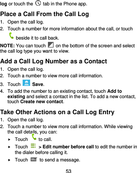  53 log or touch the    tab in the Phone app. Place a Call From the Call Log 1.  Open the call log. 2.  Touch a number for more information about the call, or touch beside it to call back. NOTE: You can touch    on the bottom of the screen and select the call log type you want to view. Add a Call Log Number as a Contact 1.  Open the call log. 2.  Touch a number to view more call information. 3.  Touch    Save. 4.  To add the number to an existing contact, touch Add to existing and select a contact in the list. To add a new contact, touch Create new contact. Take Other Actions on a Call Log Entry 1.  Open the call log. 2.  Touch a number to view more call information. While viewing the call details, you can:  Touch  to call.  Touch    &gt; Edit number before call to edit the number in the dialer before calling it.  Touch    to send a message. 