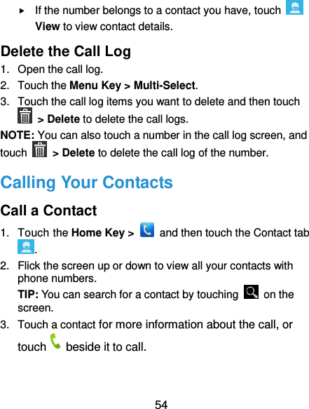  54  If the number belongs to a contact you have, touch   View to view contact details. Delete the Call Log 1.  Open the call log. 2.  Touch the Menu Key &gt; Multi-Select. 3.  Touch the call log items you want to delete and then touch  &gt; Delete to delete the call logs. NOTE: You can also touch a number in the call log screen, and touch   &gt; Delete to delete the call log of the number. Calling Your Contacts Call a Contact 1.  Touch the Home Key &gt;    and then touch the Contact tab . 2.  Flick the screen up or down to view all your contacts with phone numbers. TIP: You can search for a contact by touching    on the screen. 3.  Touch a contact for more information about the call, or touch beside it to call. 