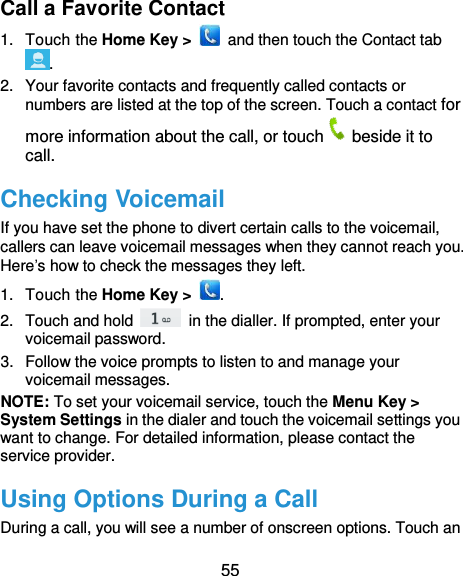  55 Call a Favorite Contact 1.  Touch the Home Key &gt;    and then touch the Contact tab . 2.  Your favorite contacts and frequently called contacts or numbers are listed at the top of the screen. Touch a contact for more information about the call, or touch beside it to call. Checking Voicemail If you have set the phone to divert certain calls to the voicemail, callers can leave voicemail messages when they cannot reach you. Here’s how to check the messages they left. 1.  Touch the Home Key &gt;  . 2.  Touch and hold    in the dialler. If prompted, enter your voicemail password.   3.  Follow the voice prompts to listen to and manage your voicemail messages.   NOTE: To set your voicemail service, touch the Menu Key &gt; System Settings in the dialer and touch the voicemail settings you want to change. For detailed information, please contact the service provider. Using Options During a Call During a call, you will see a number of onscreen options. Touch an 