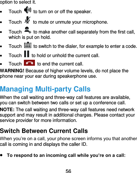  56 option to select it.  Touch    to turn on or off the speaker.  Touch    to mute or unmute your microphone.  Touch    to make another call separately from the first call, which is put on hold.  Touch    to switch to the dialer, for example to enter a code.  Touch    to hold or unhold the current call.  Touch    to end the current call. WARNING! Because of higher volume levels, do not place the phone near your ear during speakerphone use. Managing Multi-party Calls When the call waiting and three-way call features are available, you can switch between two calls or set up a conference call.   NOTE: The call waiting and three-way call features need network support and may result in additional charges. Please contact your service provider for more information. Switch Between Current Calls When you’re on a call, your phone screen informs you that another call is coming in and displays the caller ID.  To respond to an incoming call while you’re on a call: 