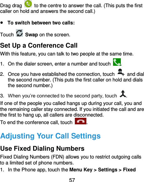 57 Drag drag    to the centre to answer the call. (This puts the first caller on hold and answers the second call.)  To switch between two calls: Touch  Swap on the screen. Set Up a Conference Call With this feature, you can talk to two people at the same time.   1.  On the dialer screen, enter a number and touch  . 2.  Once you have established the connection, touch    and dial the second number. (This puts the first caller on hold and dials the second number.) 3. When you’re connected to the second party, touch  . If one of the people you called hangs up during your call, you and the remaining caller stay connected. If you initiated the call and are the first to hang up, all callers are disconnected. To end the conference call, touch  .   Adjusting Your Call Settings Use Fixed Dialing Numbers Fixed Dialing Numbers (FDN) allows you to restrict outgoing calls to a limited set of phone numbers. 1.  In the Phone app, touch the Menu Key &gt; Settings &gt; Fixed 