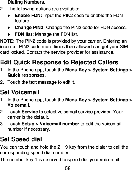  58 Dialing Numbers. 2.  The following options are available:  Enable FDN: Input the PIN2 code to enable the FDN feature.  Change PIN2: Change the PIN2 code for FDN access.  FDN list: Manage the FDN list. NOTE: The PIN2 code is provided by your carrier. Entering an incorrect PIN2 code more times than allowed can get your SIM card locked. Contact the service provider for assistance. Edit Quick Response to Rejected Callers 1.  In the Phone app, touch the Menu Key &gt; System Settings &gt; Quick responses. 2.  Touch the text message to edit it. Set Voicemail 1.  In the Phone app, touch the Menu Key &gt; System Settings &gt; Voicemail. 2.  Touch Service to select voicemail service provider. Your carrier is the default.     3.  Touch Setup &gt; Voicemail number to edit the voicemail number if necessary. Set Speed dial You can touch and hold the 2 ~ 9 key from the dialer to call the corresponding speed dial number. The number key 1 is reserved to speed dial your voicemail. 