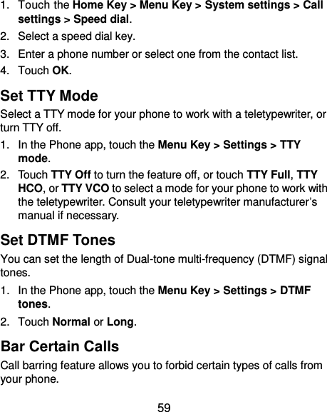  59 1.  Touch the Home Key &gt; Menu Key &gt; System settings &gt; Call settings &gt; Speed dial. 2.  Select a speed dial key. 3.  Enter a phone number or select one from the contact list. 4.  Touch OK. Set TTY Mode Select a TTY mode for your phone to work with a teletypewriter, or turn TTY off. 1.  In the Phone app, touch the Menu Key &gt; Settings &gt; TTY mode. 2.  Touch TTY Off to turn the feature off, or touch TTY Full, TTY HCO, or TTY VCO to select a mode for your phone to work with the teletypewriter. Consult your teletypewriter manufacturer’s manual if necessary. Set DTMF Tones You can set the length of Dual-tone multi-frequency (DTMF) signal tones. 1.  In the Phone app, touch the Menu Key &gt; Settings &gt; DTMF tones. 2.  Touch Normal or Long. Bar Certain Calls Call barring feature allows you to forbid certain types of calls from your phone. 