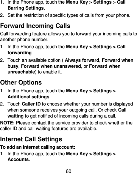  60 1.  In the Phone app, touch the Menu Key &gt; Settings &gt; Call Barring Settings. 2.  Set the restriction of specific types of calls from your phone. Forward Incoming Calls Call forwarding feature allows you to forward your incoming calls to another phone number. 1.  In the Phone app, touch the Menu Key &gt; Settings &gt; Call forwarding. 2.  Touch an available option ( Always forward, Forward when busy, Forward when unanswered, or Forward when unreachable) to enable it. Other Options 1.  In the Phone app, touch the Menu Key &gt; Settings &gt; Additional settings. 2.  Touch Caller ID to choose whether your number is displayed when someone receives your outgoing call. Or check Call waiting to get notified of incoming calls during a call. NOTE: Please contact the service provider to check whether the caller ID and call waiting features are available. Internet Call Settings To add an Internet calling account:  1.  In the Phone app, touch the Menu Key &gt; Settings &gt; Accounts. 