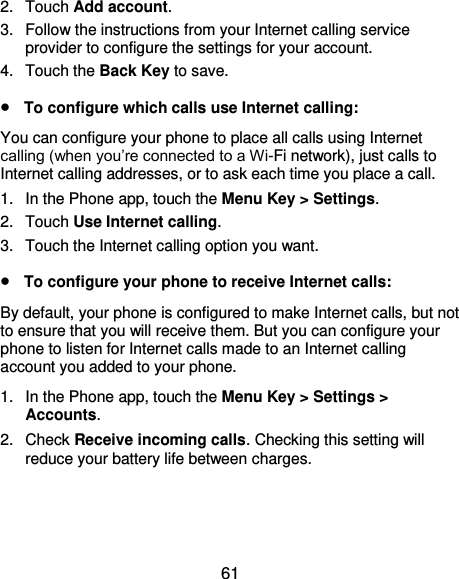  61 2.  Touch Add account. 3.  Follow the instructions from your Internet calling service provider to configure the settings for your account. 4.  Touch the Back Key to save.  To configure which calls use Internet calling: You can configure your phone to place all calls using Internet calling (when you’re connected to a Wi-Fi network), just calls to Internet calling addresses, or to ask each time you place a call. 1.  In the Phone app, touch the Menu Key &gt; Settings.  2.  Touch Use Internet calling. 3.  Touch the Internet calling option you want.  To configure your phone to receive Internet calls: By default, your phone is configured to make Internet calls, but not to ensure that you will receive them. But you can configure your phone to listen for Internet calls made to an Internet calling account you added to your phone. 1.  In the Phone app, touch the Menu Key &gt; Settings &gt; Accounts. 2.  Check Receive incoming calls. Checking this setting will reduce your battery life between charges. 