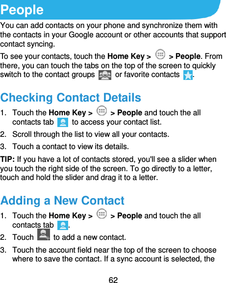  62 People You can add contacts on your phone and synchronize them with the contacts in your Google account or other accounts that support contact syncing. To see your contacts, touch the Home Key &gt;    &gt; People. From there, you can touch the tabs on the top of the screen to quickly switch to the contact groups    or favorite contacts  . Checking Contact Details 1.  Touch the Home Key &gt;    &gt; People and touch the all contacts tab    to access your contact list. 2.  Scroll through the list to view all your contacts. 3.  Touch a contact to view its details. TIP: If you have a lot of contacts stored, you&apos;ll see a slider when you touch the right side of the screen. To go directly to a letter, touch and hold the slider and drag it to a letter. Adding a New Contact 1.  Touch the Home Key &gt;    &gt; People and touch the all contacts tab  . 2.  Touch    to add a new contact. 3.  Touch the account field near the top of the screen to choose where to save the contact. If a sync account is selected, the 
